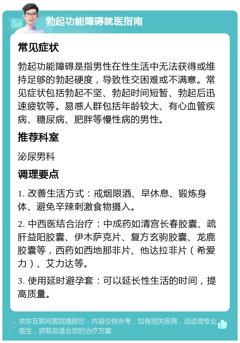 勃起功能障碍就医指南 常见症状 勃起功能障碍是指男性在性生活中无法获得或维持足够的勃起硬度，导致性交困难或不满意。常见症状包括勃起不坚、勃起时间短暂、勃起后迅速疲软等。易感人群包括年龄较大、有心血管疾病、糖尿病、肥胖等慢性病的男性。 推荐科室 泌尿男科 调理要点 1. 改善生活方式：戒烟限酒、早休息、锻炼身体、避免辛辣刺激食物摄入。 2. 中西医结合治疗：中成药如清宫长春胶囊、疏肝益阳胶囊、伊木萨克片、复方玄驹胶囊、龙鹿胶囊等，西药如西地那非片、他达拉非片（希爱力）、艾力达等。 3. 使用延时避孕套：可以延长性生活的时间，提高质量。