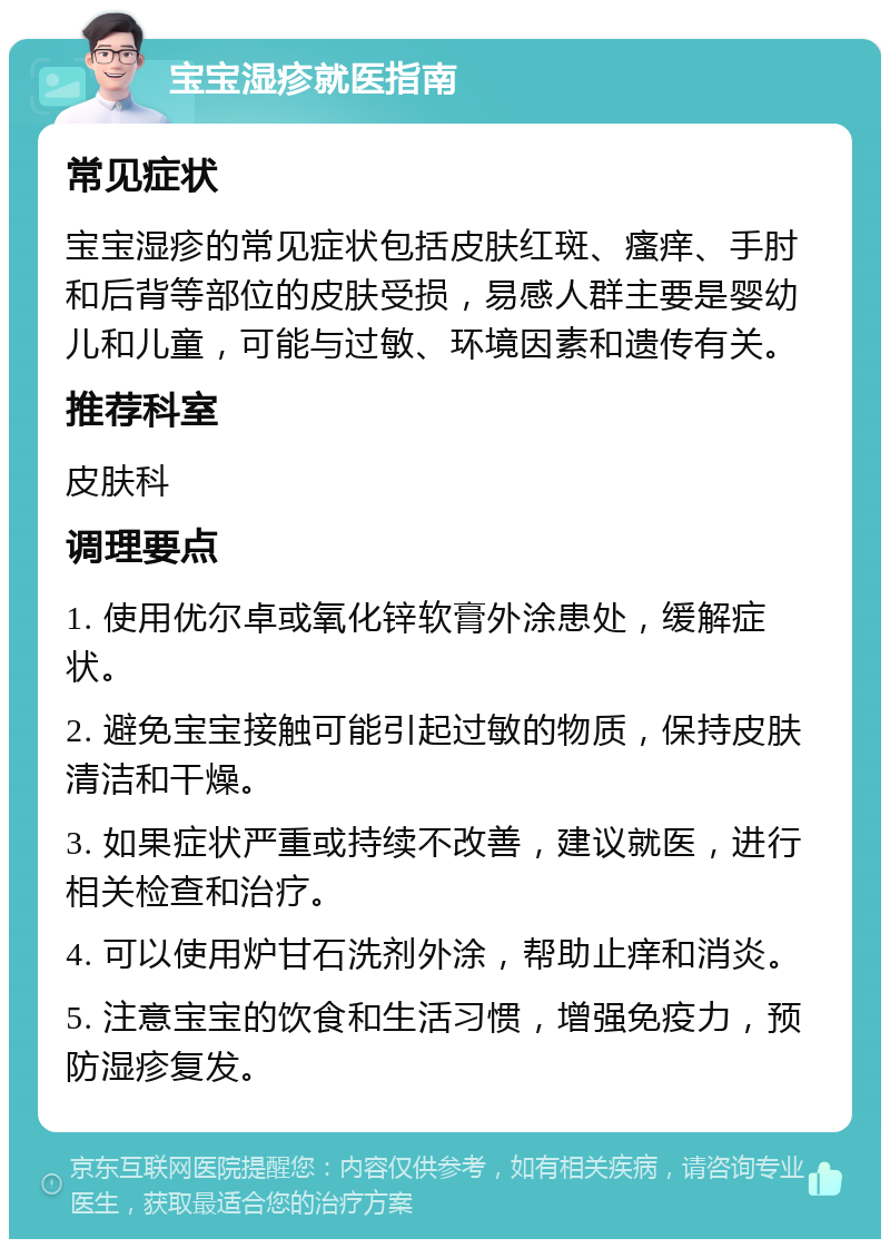 宝宝湿疹就医指南 常见症状 宝宝湿疹的常见症状包括皮肤红斑、瘙痒、手肘和后背等部位的皮肤受损，易感人群主要是婴幼儿和儿童，可能与过敏、环境因素和遗传有关。 推荐科室 皮肤科 调理要点 1. 使用优尔卓或氧化锌软膏外涂患处，缓解症状。 2. 避免宝宝接触可能引起过敏的物质，保持皮肤清洁和干燥。 3. 如果症状严重或持续不改善，建议就医，进行相关检查和治疗。 4. 可以使用炉甘石洗剂外涂，帮助止痒和消炎。 5. 注意宝宝的饮食和生活习惯，增强免疫力，预防湿疹复发。