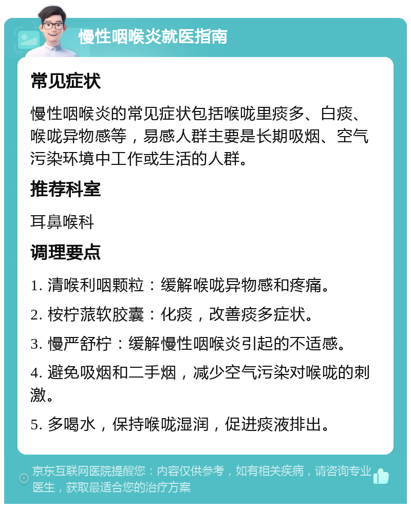 慢性咽喉炎就医指南 常见症状 慢性咽喉炎的常见症状包括喉咙里痰多、白痰、喉咙异物感等，易感人群主要是长期吸烟、空气污染环境中工作或生活的人群。 推荐科室 耳鼻喉科 调理要点 1. 清喉利咽颗粒：缓解喉咙异物感和疼痛。 2. 桉柠蒎软胶囊：化痰，改善痰多症状。 3. 慢严舒柠：缓解慢性咽喉炎引起的不适感。 4. 避免吸烟和二手烟，减少空气污染对喉咙的刺激。 5. 多喝水，保持喉咙湿润，促进痰液排出。