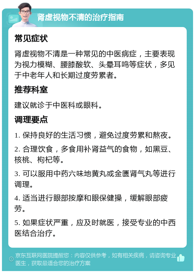 肾虚视物不清的治疗指南 常见症状 肾虚视物不清是一种常见的中医病症，主要表现为视力模糊、腰膝酸软、头晕耳鸣等症状，多见于中老年人和长期过度劳累者。 推荐科室 建议就诊于中医科或眼科。 调理要点 1. 保持良好的生活习惯，避免过度劳累和熬夜。 2. 合理饮食，多食用补肾益气的食物，如黑豆、核桃、枸杞等。 3. 可以服用中药六味地黄丸或金匮肾气丸等进行调理。 4. 适当进行眼部按摩和眼保健操，缓解眼部疲劳。 5. 如果症状严重，应及时就医，接受专业的中西医结合治疗。