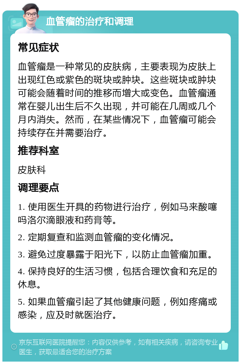 血管瘤的治疗和调理 常见症状 血管瘤是一种常见的皮肤病，主要表现为皮肤上出现红色或紫色的斑块或肿块。这些斑块或肿块可能会随着时间的推移而增大或变色。血管瘤通常在婴儿出生后不久出现，并可能在几周或几个月内消失。然而，在某些情况下，血管瘤可能会持续存在并需要治疗。 推荐科室 皮肤科 调理要点 1. 使用医生开具的药物进行治疗，例如马来酸噻吗洛尔滴眼液和药膏等。 2. 定期复查和监测血管瘤的变化情况。 3. 避免过度暴露于阳光下，以防止血管瘤加重。 4. 保持良好的生活习惯，包括合理饮食和充足的休息。 5. 如果血管瘤引起了其他健康问题，例如疼痛或感染，应及时就医治疗。