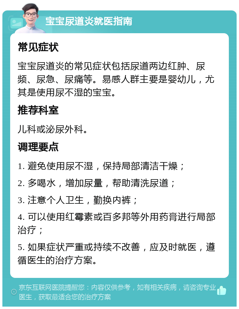 宝宝尿道炎就医指南 常见症状 宝宝尿道炎的常见症状包括尿道两边红肿、尿频、尿急、尿痛等。易感人群主要是婴幼儿，尤其是使用尿不湿的宝宝。 推荐科室 儿科或泌尿外科。 调理要点 1. 避免使用尿不湿，保持局部清洁干燥； 2. 多喝水，增加尿量，帮助清洗尿道； 3. 注意个人卫生，勤换内裤； 4. 可以使用红霉素或百多邦等外用药膏进行局部治疗； 5. 如果症状严重或持续不改善，应及时就医，遵循医生的治疗方案。