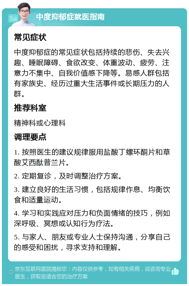 中度抑郁症就医指南 常见症状 中度抑郁症的常见症状包括持续的悲伤、失去兴趣、睡眠障碍、食欲改变、体重波动、疲劳、注意力不集中、自我价值感下降等。易感人群包括有家族史、经历过重大生活事件或长期压力的人群。 推荐科室 精神科或心理科 调理要点 1. 按照医生的建议规律服用盐酸丁螺环酮片和草酸艾西酞普兰片。 2. 定期复诊，及时调整治疗方案。 3. 建立良好的生活习惯，包括规律作息、均衡饮食和适量运动。 4. 学习和实践应对压力和负面情绪的技巧，例如深呼吸、冥想或认知行为疗法。 5. 与家人、朋友或专业人士保持沟通，分享自己的感受和困扰，寻求支持和理解。