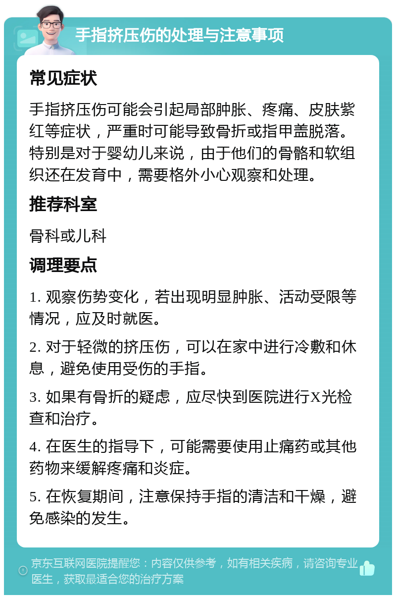 手指挤压伤的处理与注意事项 常见症状 手指挤压伤可能会引起局部肿胀、疼痛、皮肤紫红等症状，严重时可能导致骨折或指甲盖脱落。特别是对于婴幼儿来说，由于他们的骨骼和软组织还在发育中，需要格外小心观察和处理。 推荐科室 骨科或儿科 调理要点 1. 观察伤势变化，若出现明显肿胀、活动受限等情况，应及时就医。 2. 对于轻微的挤压伤，可以在家中进行冷敷和休息，避免使用受伤的手指。 3. 如果有骨折的疑虑，应尽快到医院进行X光检查和治疗。 4. 在医生的指导下，可能需要使用止痛药或其他药物来缓解疼痛和炎症。 5. 在恢复期间，注意保持手指的清洁和干燥，避免感染的发生。