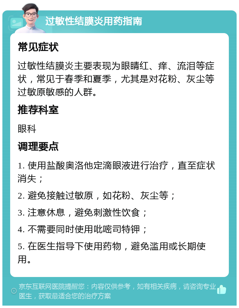 过敏性结膜炎用药指南 常见症状 过敏性结膜炎主要表现为眼睛红、痒、流泪等症状，常见于春季和夏季，尤其是对花粉、灰尘等过敏原敏感的人群。 推荐科室 眼科 调理要点 1. 使用盐酸奥洛他定滴眼液进行治疗，直至症状消失； 2. 避免接触过敏原，如花粉、灰尘等； 3. 注意休息，避免刺激性饮食； 4. 不需要同时使用吡嘧司特钾； 5. 在医生指导下使用药物，避免滥用或长期使用。