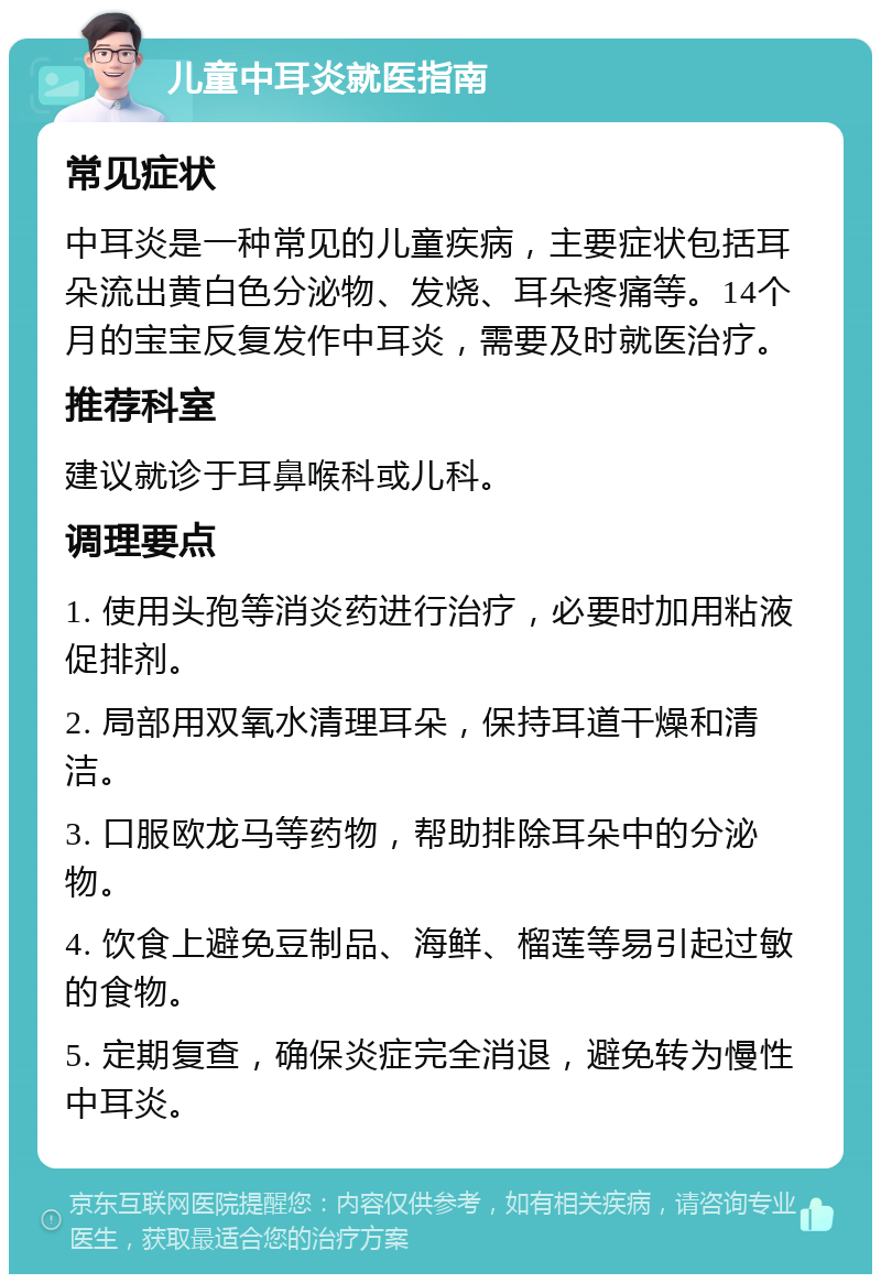 儿童中耳炎就医指南 常见症状 中耳炎是一种常见的儿童疾病，主要症状包括耳朵流出黄白色分泌物、发烧、耳朵疼痛等。14个月的宝宝反复发作中耳炎，需要及时就医治疗。 推荐科室 建议就诊于耳鼻喉科或儿科。 调理要点 1. 使用头孢等消炎药进行治疗，必要时加用粘液促排剂。 2. 局部用双氧水清理耳朵，保持耳道干燥和清洁。 3. 口服欧龙马等药物，帮助排除耳朵中的分泌物。 4. 饮食上避免豆制品、海鲜、榴莲等易引起过敏的食物。 5. 定期复查，确保炎症完全消退，避免转为慢性中耳炎。