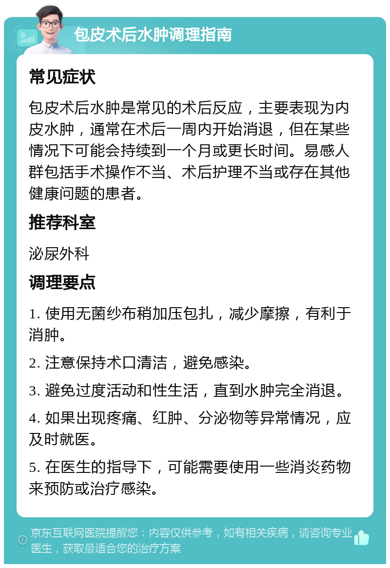 包皮术后水肿调理指南 常见症状 包皮术后水肿是常见的术后反应，主要表现为内皮水肿，通常在术后一周内开始消退，但在某些情况下可能会持续到一个月或更长时间。易感人群包括手术操作不当、术后护理不当或存在其他健康问题的患者。 推荐科室 泌尿外科 调理要点 1. 使用无菌纱布稍加压包扎，减少摩擦，有利于消肿。 2. 注意保持术口清洁，避免感染。 3. 避免过度活动和性生活，直到水肿完全消退。 4. 如果出现疼痛、红肿、分泌物等异常情况，应及时就医。 5. 在医生的指导下，可能需要使用一些消炎药物来预防或治疗感染。