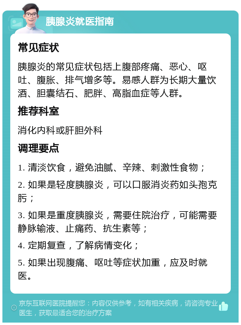 胰腺炎就医指南 常见症状 胰腺炎的常见症状包括上腹部疼痛、恶心、呕吐、腹胀、排气增多等。易感人群为长期大量饮酒、胆囊结石、肥胖、高脂血症等人群。 推荐科室 消化内科或肝胆外科 调理要点 1. 清淡饮食，避免油腻、辛辣、刺激性食物； 2. 如果是轻度胰腺炎，可以口服消炎药如头孢克肟； 3. 如果是重度胰腺炎，需要住院治疗，可能需要静脉输液、止痛药、抗生素等； 4. 定期复查，了解病情变化； 5. 如果出现腹痛、呕吐等症状加重，应及时就医。