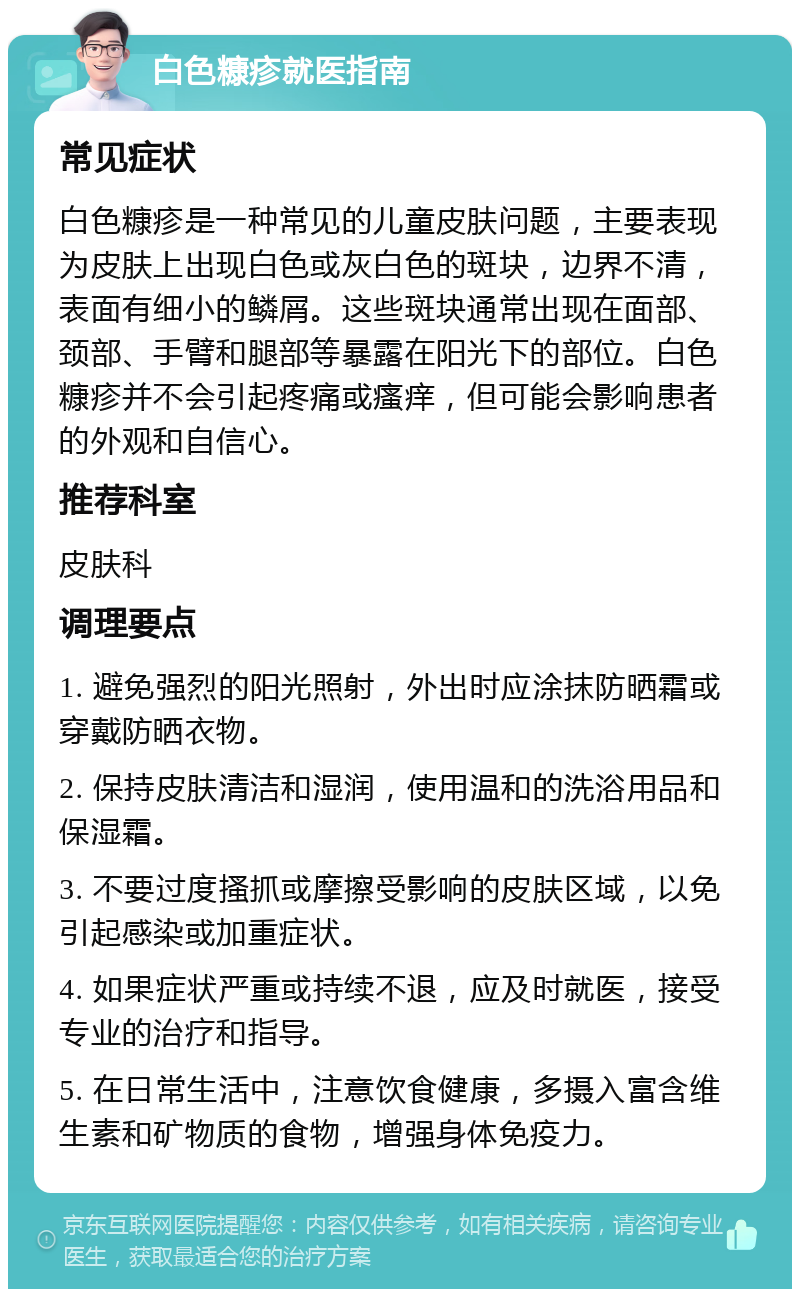 白色糠疹就医指南 常见症状 白色糠疹是一种常见的儿童皮肤问题，主要表现为皮肤上出现白色或灰白色的斑块，边界不清，表面有细小的鳞屑。这些斑块通常出现在面部、颈部、手臂和腿部等暴露在阳光下的部位。白色糠疹并不会引起疼痛或瘙痒，但可能会影响患者的外观和自信心。 推荐科室 皮肤科 调理要点 1. 避免强烈的阳光照射，外出时应涂抹防晒霜或穿戴防晒衣物。 2. 保持皮肤清洁和湿润，使用温和的洗浴用品和保湿霜。 3. 不要过度搔抓或摩擦受影响的皮肤区域，以免引起感染或加重症状。 4. 如果症状严重或持续不退，应及时就医，接受专业的治疗和指导。 5. 在日常生活中，注意饮食健康，多摄入富含维生素和矿物质的食物，增强身体免疫力。