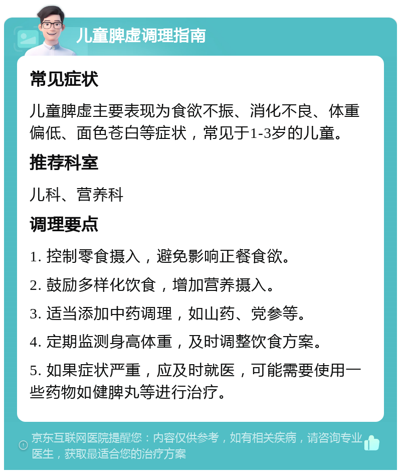 儿童脾虚调理指南 常见症状 儿童脾虚主要表现为食欲不振、消化不良、体重偏低、面色苍白等症状，常见于1-3岁的儿童。 推荐科室 儿科、营养科 调理要点 1. 控制零食摄入，避免影响正餐食欲。 2. 鼓励多样化饮食，增加营养摄入。 3. 适当添加中药调理，如山药、党参等。 4. 定期监测身高体重，及时调整饮食方案。 5. 如果症状严重，应及时就医，可能需要使用一些药物如健脾丸等进行治疗。