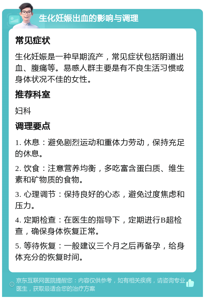 生化妊娠出血的影响与调理 常见症状 生化妊娠是一种早期流产，常见症状包括阴道出血、腹痛等。易感人群主要是有不良生活习惯或身体状况不佳的女性。 推荐科室 妇科 调理要点 1. 休息：避免剧烈运动和重体力劳动，保持充足的休息。 2. 饮食：注意营养均衡，多吃富含蛋白质、维生素和矿物质的食物。 3. 心理调节：保持良好的心态，避免过度焦虑和压力。 4. 定期检查：在医生的指导下，定期进行B超检查，确保身体恢复正常。 5. 等待恢复：一般建议三个月之后再备孕，给身体充分的恢复时间。