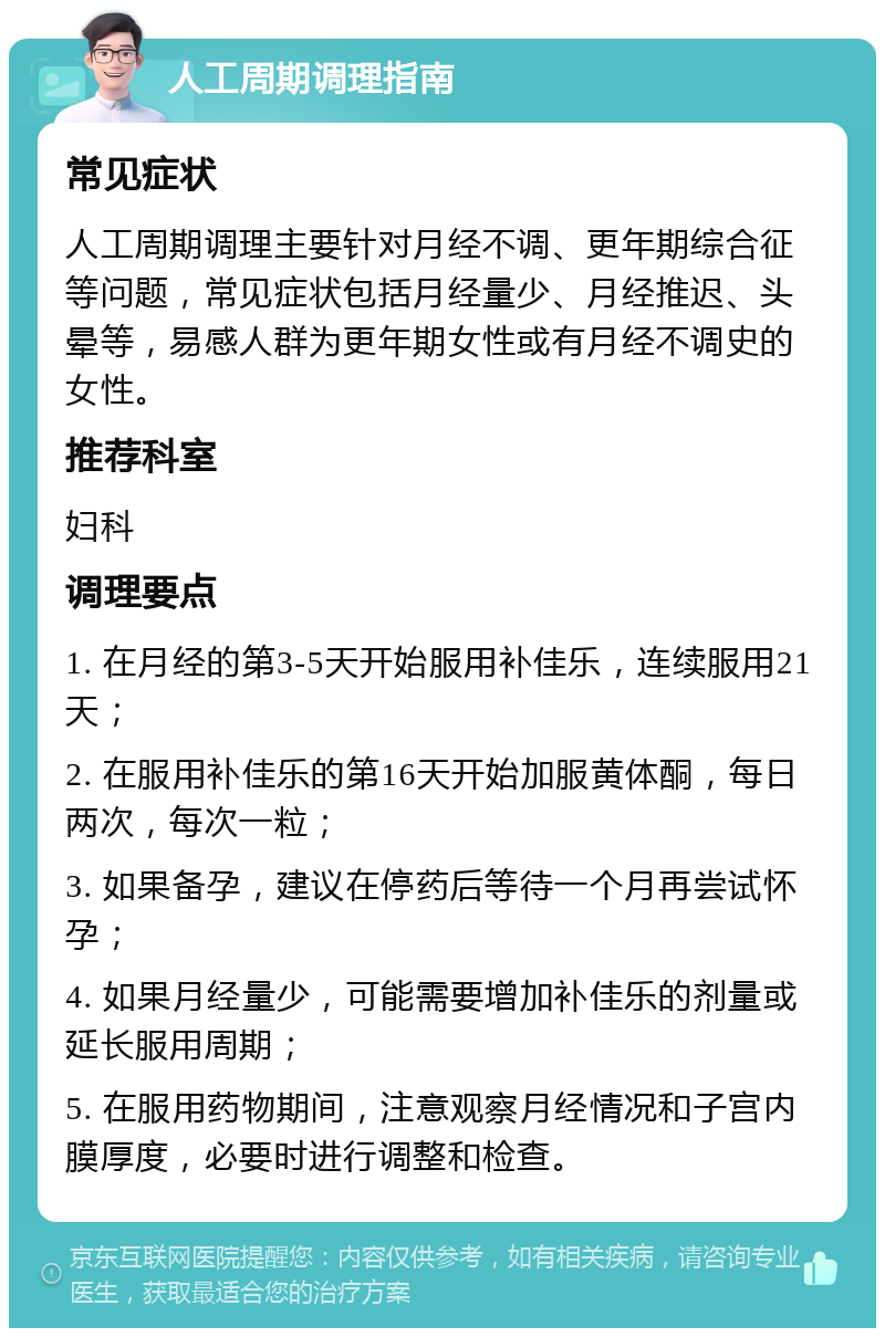 人工周期调理指南 常见症状 人工周期调理主要针对月经不调、更年期综合征等问题，常见症状包括月经量少、月经推迟、头晕等，易感人群为更年期女性或有月经不调史的女性。 推荐科室 妇科 调理要点 1. 在月经的第3-5天开始服用补佳乐，连续服用21天； 2. 在服用补佳乐的第16天开始加服黄体酮，每日两次，每次一粒； 3. 如果备孕，建议在停药后等待一个月再尝试怀孕； 4. 如果月经量少，可能需要增加补佳乐的剂量或延长服用周期； 5. 在服用药物期间，注意观察月经情况和子宫内膜厚度，必要时进行调整和检查。