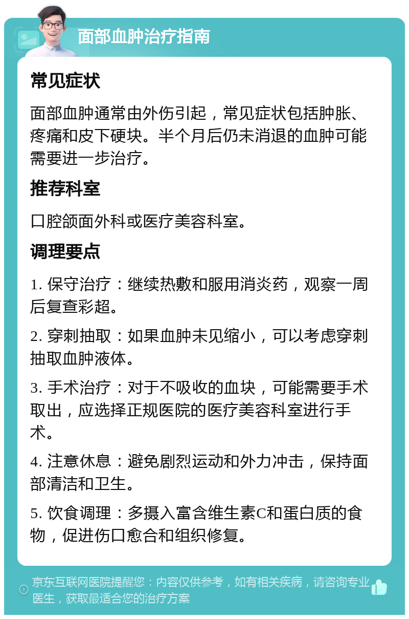 面部血肿治疗指南 常见症状 面部血肿通常由外伤引起，常见症状包括肿胀、疼痛和皮下硬块。半个月后仍未消退的血肿可能需要进一步治疗。 推荐科室 口腔颌面外科或医疗美容科室。 调理要点 1. 保守治疗：继续热敷和服用消炎药，观察一周后复查彩超。 2. 穿刺抽取：如果血肿未见缩小，可以考虑穿刺抽取血肿液体。 3. 手术治疗：对于不吸收的血块，可能需要手术取出，应选择正规医院的医疗美容科室进行手术。 4. 注意休息：避免剧烈运动和外力冲击，保持面部清洁和卫生。 5. 饮食调理：多摄入富含维生素C和蛋白质的食物，促进伤口愈合和组织修复。