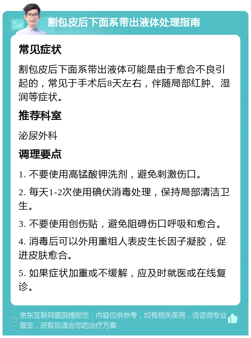 割包皮后下面系带出液体处理指南 常见症状 割包皮后下面系带出液体可能是由于愈合不良引起的，常见于手术后8天左右，伴随局部红肿、湿润等症状。 推荐科室 泌尿外科 调理要点 1. 不要使用高锰酸钾洗剂，避免刺激伤口。 2. 每天1-2次使用碘伏消毒处理，保持局部清洁卫生。 3. 不要使用创伤贴，避免阻碍伤口呼吸和愈合。 4. 消毒后可以外用重组人表皮生长因子凝胶，促进皮肤愈合。 5. 如果症状加重或不缓解，应及时就医或在线复诊。