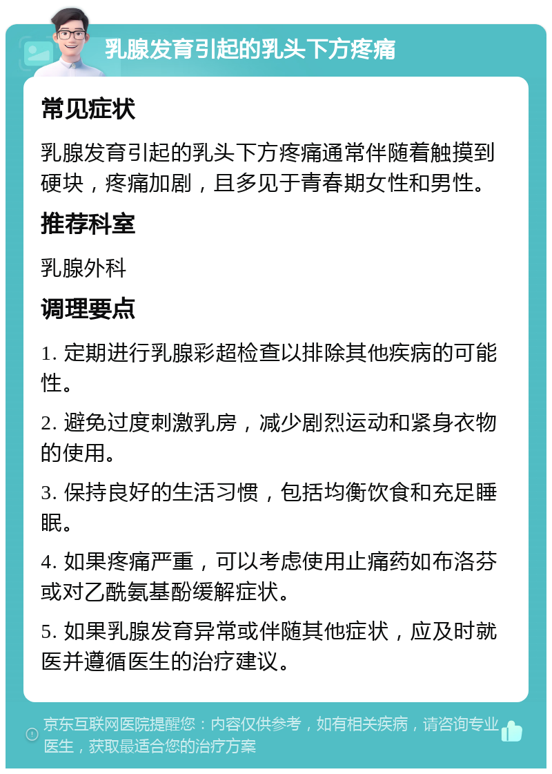 乳腺发育引起的乳头下方疼痛 常见症状 乳腺发育引起的乳头下方疼痛通常伴随着触摸到硬块，疼痛加剧，且多见于青春期女性和男性。 推荐科室 乳腺外科 调理要点 1. 定期进行乳腺彩超检查以排除其他疾病的可能性。 2. 避免过度刺激乳房，减少剧烈运动和紧身衣物的使用。 3. 保持良好的生活习惯，包括均衡饮食和充足睡眠。 4. 如果疼痛严重，可以考虑使用止痛药如布洛芬或对乙酰氨基酚缓解症状。 5. 如果乳腺发育异常或伴随其他症状，应及时就医并遵循医生的治疗建议。