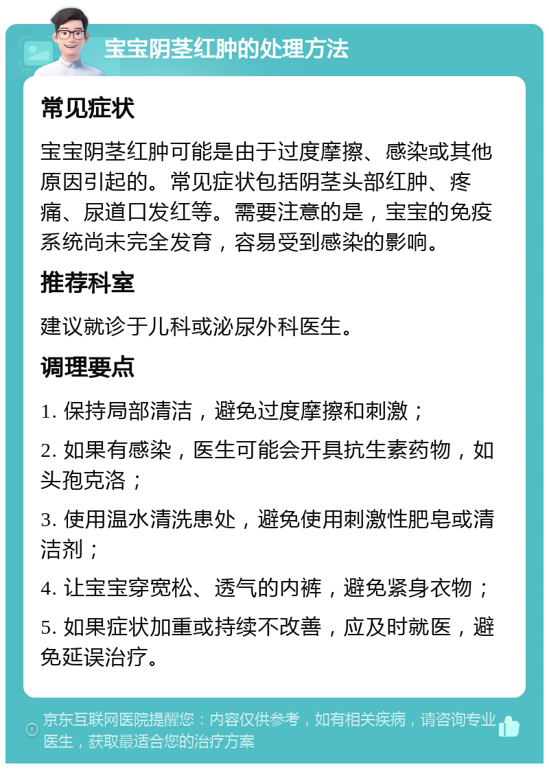 宝宝阴茎红肿的处理方法 常见症状 宝宝阴茎红肿可能是由于过度摩擦、感染或其他原因引起的。常见症状包括阴茎头部红肿、疼痛、尿道口发红等。需要注意的是，宝宝的免疫系统尚未完全发育，容易受到感染的影响。 推荐科室 建议就诊于儿科或泌尿外科医生。 调理要点 1. 保持局部清洁，避免过度摩擦和刺激； 2. 如果有感染，医生可能会开具抗生素药物，如头孢克洛； 3. 使用温水清洗患处，避免使用刺激性肥皂或清洁剂； 4. 让宝宝穿宽松、透气的内裤，避免紧身衣物； 5. 如果症状加重或持续不改善，应及时就医，避免延误治疗。