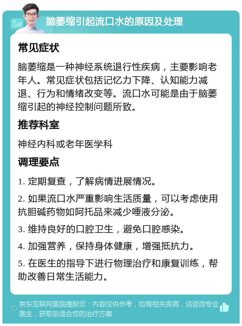 脑萎缩引起流口水的原因及处理 常见症状 脑萎缩是一种神经系统退行性疾病，主要影响老年人。常见症状包括记忆力下降、认知能力减退、行为和情绪改变等。流口水可能是由于脑萎缩引起的神经控制问题所致。 推荐科室 神经内科或老年医学科 调理要点 1. 定期复查，了解病情进展情况。 2. 如果流口水严重影响生活质量，可以考虑使用抗胆碱药物如阿托品来减少唾液分泌。 3. 维持良好的口腔卫生，避免口腔感染。 4. 加强营养，保持身体健康，增强抵抗力。 5. 在医生的指导下进行物理治疗和康复训练，帮助改善日常生活能力。