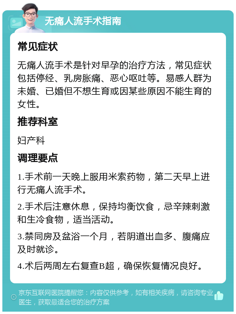 无痛人流手术指南 常见症状 无痛人流手术是针对早孕的治疗方法，常见症状包括停经、乳房胀痛、恶心呕吐等。易感人群为未婚、已婚但不想生育或因某些原因不能生育的女性。 推荐科室 妇产科 调理要点 1.手术前一天晚上服用米索药物，第二天早上进行无痛人流手术。 2.手术后注意休息，保持均衡饮食，忌辛辣刺激和生冷食物，适当活动。 3.禁同房及盆浴一个月，若阴道出血多、腹痛应及时就诊。 4.术后两周左右复查B超，确保恢复情况良好。