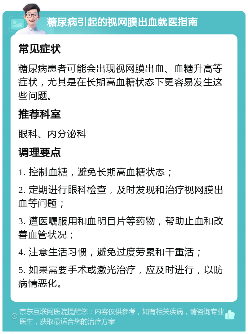 糖尿病引起的视网膜出血就医指南 常见症状 糖尿病患者可能会出现视网膜出血、血糖升高等症状，尤其是在长期高血糖状态下更容易发生这些问题。 推荐科室 眼科、内分泌科 调理要点 1. 控制血糖，避免长期高血糖状态； 2. 定期进行眼科检查，及时发现和治疗视网膜出血等问题； 3. 遵医嘱服用和血明目片等药物，帮助止血和改善血管状况； 4. 注意生活习惯，避免过度劳累和干重活； 5. 如果需要手术或激光治疗，应及时进行，以防病情恶化。