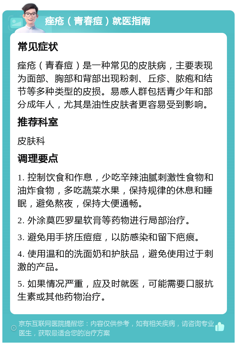 痤疮（青春痘）就医指南 常见症状 痤疮（青春痘）是一种常见的皮肤病，主要表现为面部、胸部和背部出现粉刺、丘疹、脓疱和结节等多种类型的皮损。易感人群包括青少年和部分成年人，尤其是油性皮肤者更容易受到影响。 推荐科室 皮肤科 调理要点 1. 控制饮食和作息，少吃辛辣油腻刺激性食物和油炸食物，多吃蔬菜水果，保持规律的休息和睡眠，避免熬夜，保持大便通畅。 2. 外涂莫匹罗星软膏等药物进行局部治疗。 3. 避免用手挤压痘痘，以防感染和留下疤痕。 4. 使用温和的洗面奶和护肤品，避免使用过于刺激的产品。 5. 如果情况严重，应及时就医，可能需要口服抗生素或其他药物治疗。