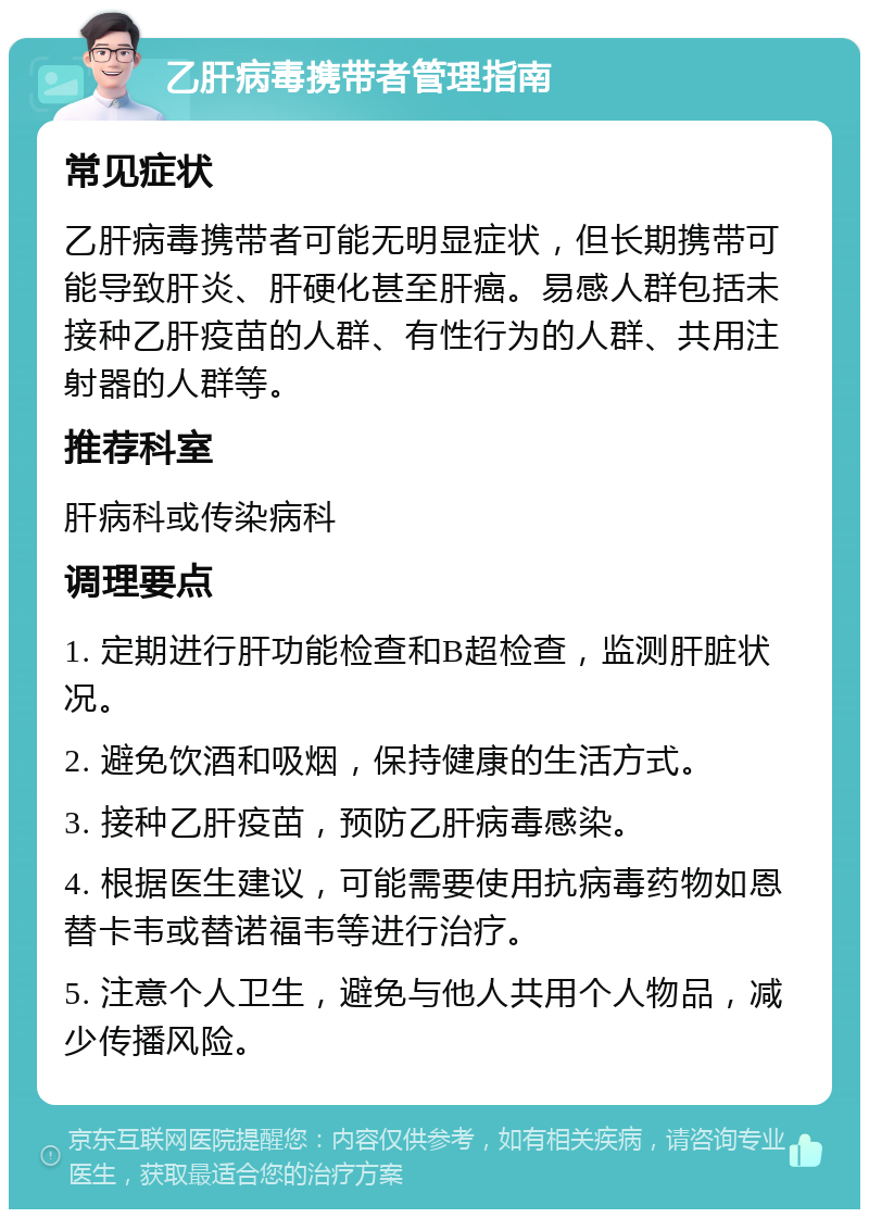 乙肝病毒携带者管理指南 常见症状 乙肝病毒携带者可能无明显症状，但长期携带可能导致肝炎、肝硬化甚至肝癌。易感人群包括未接种乙肝疫苗的人群、有性行为的人群、共用注射器的人群等。 推荐科室 肝病科或传染病科 调理要点 1. 定期进行肝功能检查和B超检查，监测肝脏状况。 2. 避免饮酒和吸烟，保持健康的生活方式。 3. 接种乙肝疫苗，预防乙肝病毒感染。 4. 根据医生建议，可能需要使用抗病毒药物如恩替卡韦或替诺福韦等进行治疗。 5. 注意个人卫生，避免与他人共用个人物品，减少传播风险。