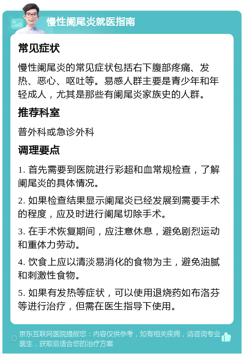 慢性阑尾炎就医指南 常见症状 慢性阑尾炎的常见症状包括右下腹部疼痛、发热、恶心、呕吐等。易感人群主要是青少年和年轻成人，尤其是那些有阑尾炎家族史的人群。 推荐科室 普外科或急诊外科 调理要点 1. 首先需要到医院进行彩超和血常规检查，了解阑尾炎的具体情况。 2. 如果检查结果显示阑尾炎已经发展到需要手术的程度，应及时进行阑尾切除手术。 3. 在手术恢复期间，应注意休息，避免剧烈运动和重体力劳动。 4. 饮食上应以清淡易消化的食物为主，避免油腻和刺激性食物。 5. 如果有发热等症状，可以使用退烧药如布洛芬等进行治疗，但需在医生指导下使用。