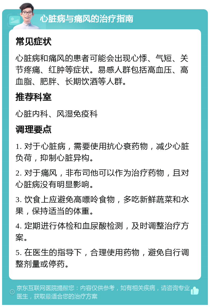 心脏病与痛风的治疗指南 常见症状 心脏病和痛风的患者可能会出现心悸、气短、关节疼痛、红肿等症状。易感人群包括高血压、高血脂、肥胖、长期饮酒等人群。 推荐科室 心脏内科、风湿免疫科 调理要点 1. 对于心脏病，需要使用抗心衰药物，减少心脏负荷，抑制心脏异构。 2. 对于痛风，非布司他可以作为治疗药物，且对心脏病没有明显影响。 3. 饮食上应避免高嘌呤食物，多吃新鲜蔬菜和水果，保持适当的体重。 4. 定期进行体检和血尿酸检测，及时调整治疗方案。 5. 在医生的指导下，合理使用药物，避免自行调整剂量或停药。