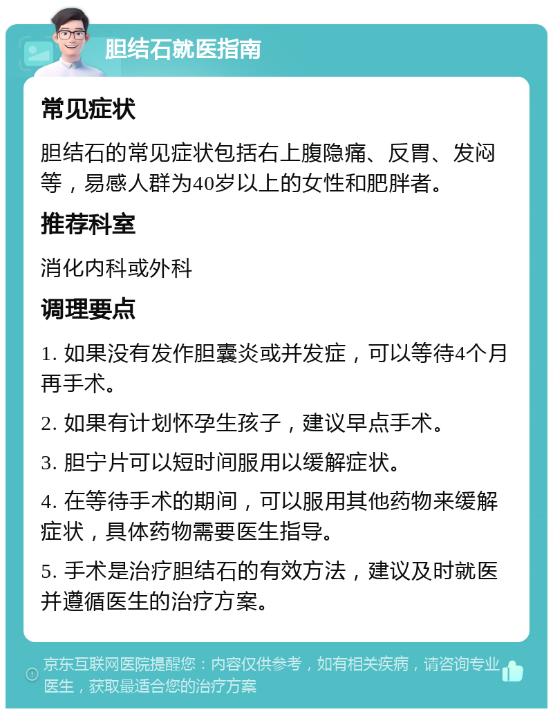 胆结石就医指南 常见症状 胆结石的常见症状包括右上腹隐痛、反胃、发闷等，易感人群为40岁以上的女性和肥胖者。 推荐科室 消化内科或外科 调理要点 1. 如果没有发作胆囊炎或并发症，可以等待4个月再手术。 2. 如果有计划怀孕生孩子，建议早点手术。 3. 胆宁片可以短时间服用以缓解症状。 4. 在等待手术的期间，可以服用其他药物来缓解症状，具体药物需要医生指导。 5. 手术是治疗胆结石的有效方法，建议及时就医并遵循医生的治疗方案。