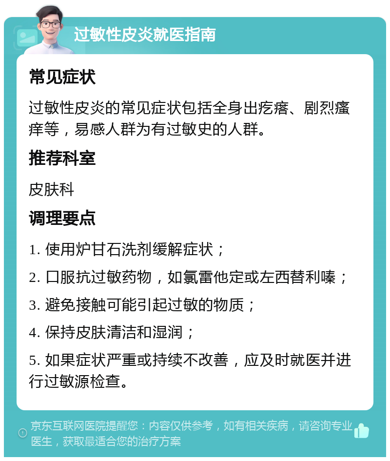 过敏性皮炎就医指南 常见症状 过敏性皮炎的常见症状包括全身出疙瘩、剧烈瘙痒等，易感人群为有过敏史的人群。 推荐科室 皮肤科 调理要点 1. 使用炉甘石洗剂缓解症状； 2. 口服抗过敏药物，如氯雷他定或左西替利嗪； 3. 避免接触可能引起过敏的物质； 4. 保持皮肤清洁和湿润； 5. 如果症状严重或持续不改善，应及时就医并进行过敏源检查。