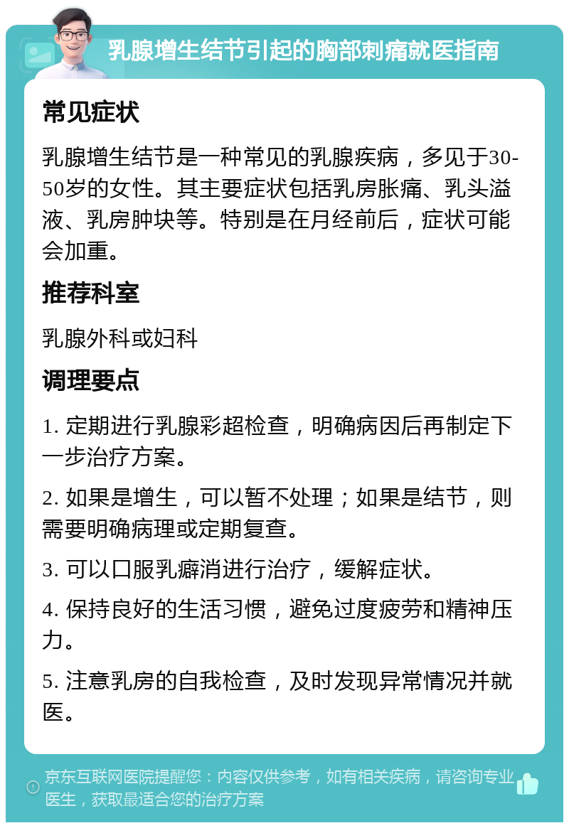 乳腺增生结节引起的胸部刺痛就医指南 常见症状 乳腺增生结节是一种常见的乳腺疾病，多见于30-50岁的女性。其主要症状包括乳房胀痛、乳头溢液、乳房肿块等。特别是在月经前后，症状可能会加重。 推荐科室 乳腺外科或妇科 调理要点 1. 定期进行乳腺彩超检查，明确病因后再制定下一步治疗方案。 2. 如果是增生，可以暂不处理；如果是结节，则需要明确病理或定期复查。 3. 可以口服乳癖消进行治疗，缓解症状。 4. 保持良好的生活习惯，避免过度疲劳和精神压力。 5. 注意乳房的自我检查，及时发现异常情况并就医。