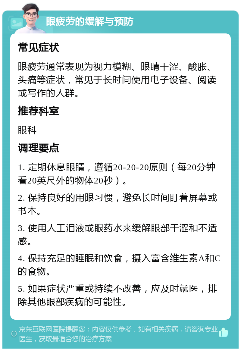 眼疲劳的缓解与预防 常见症状 眼疲劳通常表现为视力模糊、眼睛干涩、酸胀、头痛等症状，常见于长时间使用电子设备、阅读或写作的人群。 推荐科室 眼科 调理要点 1. 定期休息眼睛，遵循20-20-20原则（每20分钟看20英尺外的物体20秒）。 2. 保持良好的用眼习惯，避免长时间盯着屏幕或书本。 3. 使用人工泪液或眼药水来缓解眼部干涩和不适感。 4. 保持充足的睡眠和饮食，摄入富含维生素A和C的食物。 5. 如果症状严重或持续不改善，应及时就医，排除其他眼部疾病的可能性。