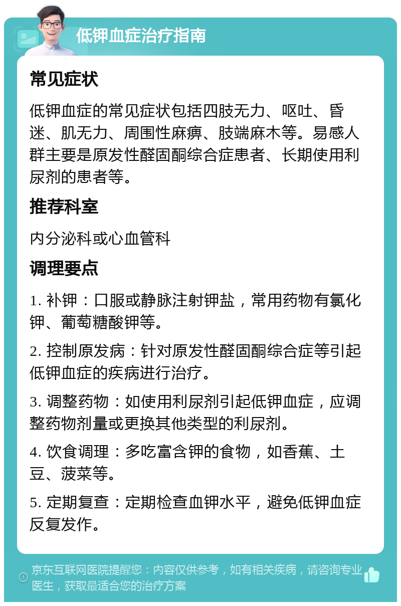 低钾血症治疗指南 常见症状 低钾血症的常见症状包括四肢无力、呕吐、昏迷、肌无力、周围性麻痹、肢端麻木等。易感人群主要是原发性醛固酮综合症患者、长期使用利尿剂的患者等。 推荐科室 内分泌科或心血管科 调理要点 1. 补钾：口服或静脉注射钾盐，常用药物有氯化钾、葡萄糖酸钾等。 2. 控制原发病：针对原发性醛固酮综合症等引起低钾血症的疾病进行治疗。 3. 调整药物：如使用利尿剂引起低钾血症，应调整药物剂量或更换其他类型的利尿剂。 4. 饮食调理：多吃富含钾的食物，如香蕉、土豆、菠菜等。 5. 定期复查：定期检查血钾水平，避免低钾血症反复发作。