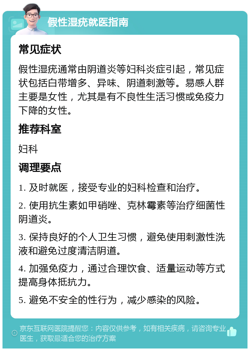 假性湿疣就医指南 常见症状 假性湿疣通常由阴道炎等妇科炎症引起，常见症状包括白带增多、异味、阴道刺激等。易感人群主要是女性，尤其是有不良性生活习惯或免疫力下降的女性。 推荐科室 妇科 调理要点 1. 及时就医，接受专业的妇科检查和治疗。 2. 使用抗生素如甲硝唑、克林霉素等治疗细菌性阴道炎。 3. 保持良好的个人卫生习惯，避免使用刺激性洗液和避免过度清洁阴道。 4. 加强免疫力，通过合理饮食、适量运动等方式提高身体抵抗力。 5. 避免不安全的性行为，减少感染的风险。