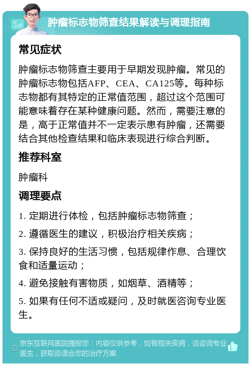 肿瘤标志物筛查结果解读与调理指南 常见症状 肿瘤标志物筛查主要用于早期发现肿瘤。常见的肿瘤标志物包括AFP、CEA、CA125等。每种标志物都有其特定的正常值范围，超过这个范围可能意味着存在某种健康问题。然而，需要注意的是，高于正常值并不一定表示患有肿瘤，还需要结合其他检查结果和临床表现进行综合判断。 推荐科室 肿瘤科 调理要点 1. 定期进行体检，包括肿瘤标志物筛查； 2. 遵循医生的建议，积极治疗相关疾病； 3. 保持良好的生活习惯，包括规律作息、合理饮食和适量运动； 4. 避免接触有害物质，如烟草、酒精等； 5. 如果有任何不适或疑问，及时就医咨询专业医生。