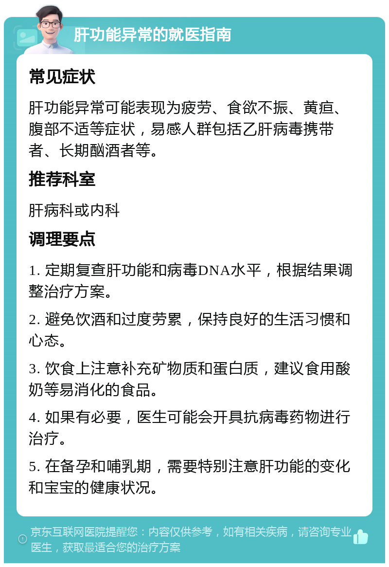 肝功能异常的就医指南 常见症状 肝功能异常可能表现为疲劳、食欲不振、黄疸、腹部不适等症状，易感人群包括乙肝病毒携带者、长期酗酒者等。 推荐科室 肝病科或内科 调理要点 1. 定期复查肝功能和病毒DNA水平，根据结果调整治疗方案。 2. 避免饮酒和过度劳累，保持良好的生活习惯和心态。 3. 饮食上注意补充矿物质和蛋白质，建议食用酸奶等易消化的食品。 4. 如果有必要，医生可能会开具抗病毒药物进行治疗。 5. 在备孕和哺乳期，需要特别注意肝功能的变化和宝宝的健康状况。