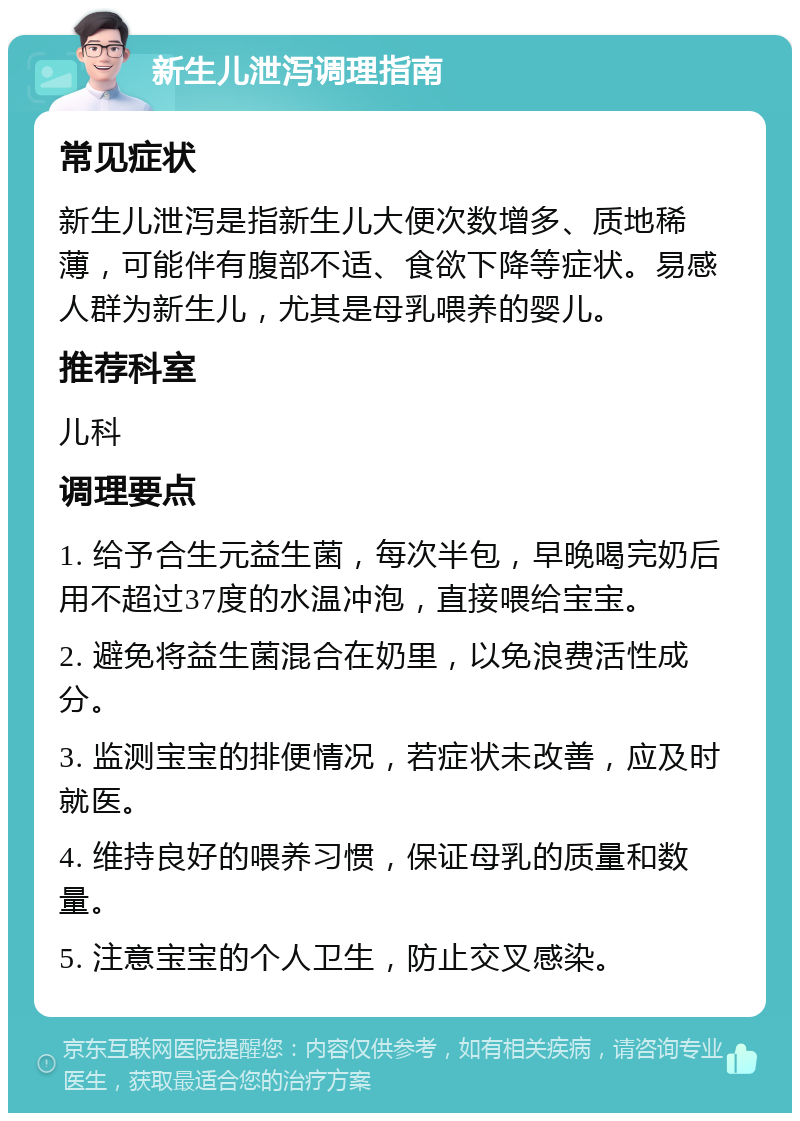 新生儿泄泻调理指南 常见症状 新生儿泄泻是指新生儿大便次数增多、质地稀薄，可能伴有腹部不适、食欲下降等症状。易感人群为新生儿，尤其是母乳喂养的婴儿。 推荐科室 儿科 调理要点 1. 给予合生元益生菌，每次半包，早晚喝完奶后用不超过37度的水温冲泡，直接喂给宝宝。 2. 避免将益生菌混合在奶里，以免浪费活性成分。 3. 监测宝宝的排便情况，若症状未改善，应及时就医。 4. 维持良好的喂养习惯，保证母乳的质量和数量。 5. 注意宝宝的个人卫生，防止交叉感染。