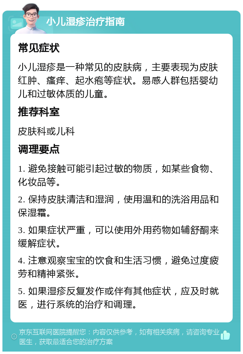 小儿湿疹治疗指南 常见症状 小儿湿疹是一种常见的皮肤病，主要表现为皮肤红肿、瘙痒、起水疱等症状。易感人群包括婴幼儿和过敏体质的儿童。 推荐科室 皮肤科或儿科 调理要点 1. 避免接触可能引起过敏的物质，如某些食物、化妆品等。 2. 保持皮肤清洁和湿润，使用温和的洗浴用品和保湿霜。 3. 如果症状严重，可以使用外用药物如辅舒酮来缓解症状。 4. 注意观察宝宝的饮食和生活习惯，避免过度疲劳和精神紧张。 5. 如果湿疹反复发作或伴有其他症状，应及时就医，进行系统的治疗和调理。