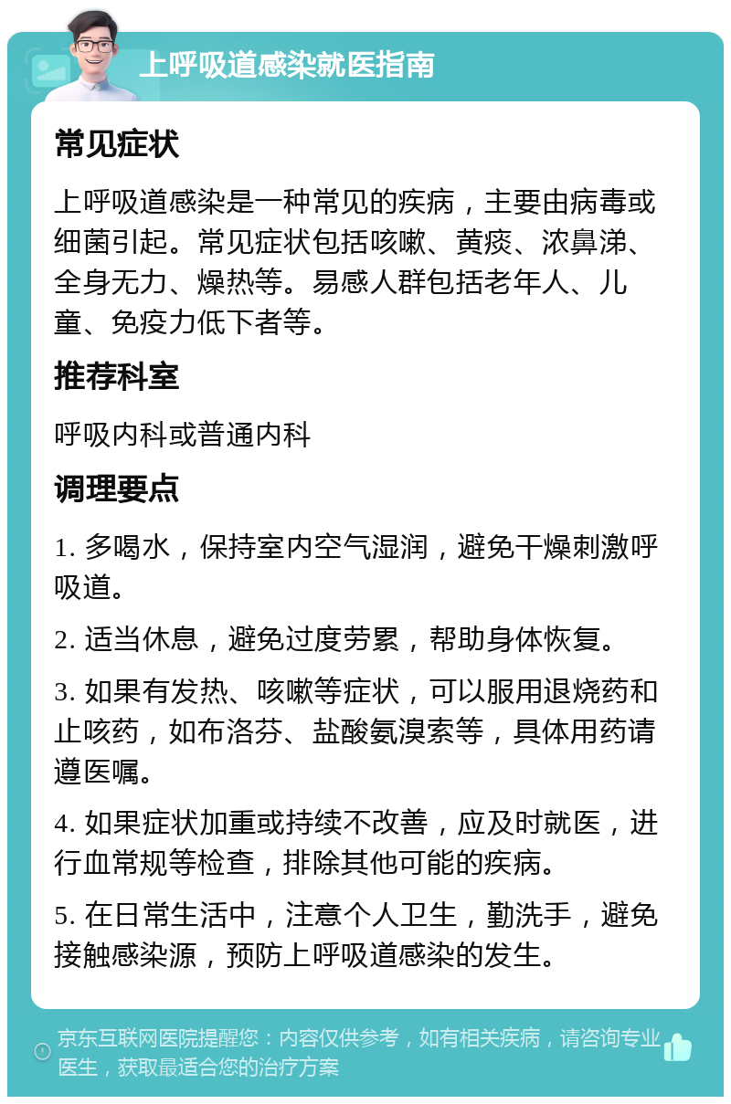 上呼吸道感染就医指南 常见症状 上呼吸道感染是一种常见的疾病，主要由病毒或细菌引起。常见症状包括咳嗽、黄痰、浓鼻涕、全身无力、燥热等。易感人群包括老年人、儿童、免疫力低下者等。 推荐科室 呼吸内科或普通内科 调理要点 1. 多喝水，保持室内空气湿润，避免干燥刺激呼吸道。 2. 适当休息，避免过度劳累，帮助身体恢复。 3. 如果有发热、咳嗽等症状，可以服用退烧药和止咳药，如布洛芬、盐酸氨溴索等，具体用药请遵医嘱。 4. 如果症状加重或持续不改善，应及时就医，进行血常规等检查，排除其他可能的疾病。 5. 在日常生活中，注意个人卫生，勤洗手，避免接触感染源，预防上呼吸道感染的发生。