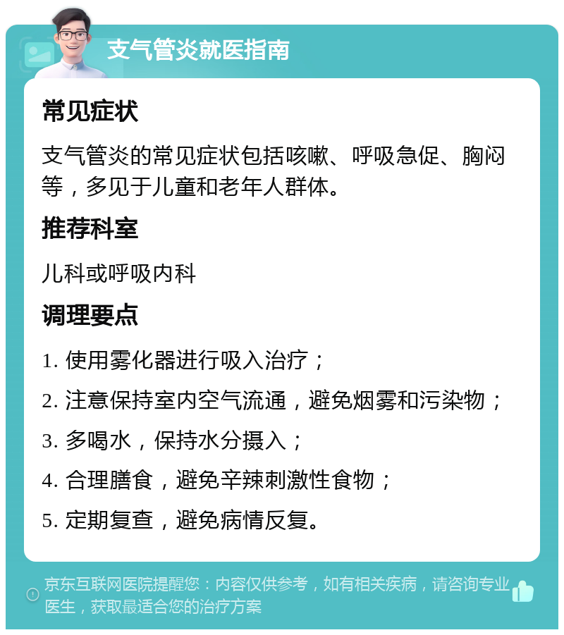 支气管炎就医指南 常见症状 支气管炎的常见症状包括咳嗽、呼吸急促、胸闷等，多见于儿童和老年人群体。 推荐科室 儿科或呼吸内科 调理要点 1. 使用雾化器进行吸入治疗； 2. 注意保持室内空气流通，避免烟雾和污染物； 3. 多喝水，保持水分摄入； 4. 合理膳食，避免辛辣刺激性食物； 5. 定期复查，避免病情反复。