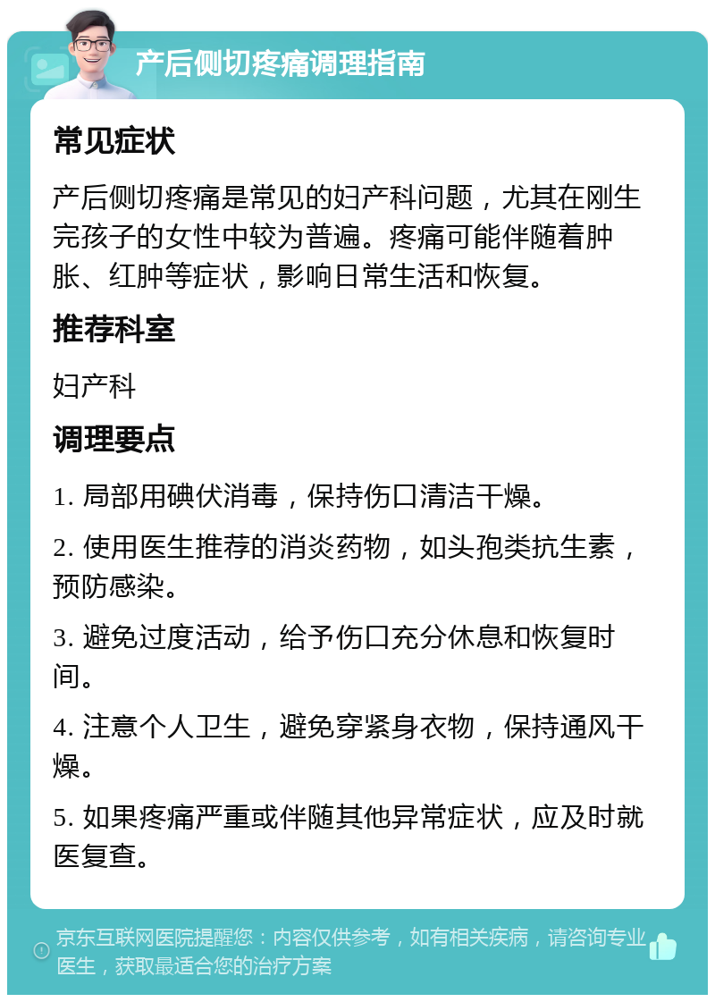 产后侧切疼痛调理指南 常见症状 产后侧切疼痛是常见的妇产科问题，尤其在刚生完孩子的女性中较为普遍。疼痛可能伴随着肿胀、红肿等症状，影响日常生活和恢复。 推荐科室 妇产科 调理要点 1. 局部用碘伏消毒，保持伤口清洁干燥。 2. 使用医生推荐的消炎药物，如头孢类抗生素，预防感染。 3. 避免过度活动，给予伤口充分休息和恢复时间。 4. 注意个人卫生，避免穿紧身衣物，保持通风干燥。 5. 如果疼痛严重或伴随其他异常症状，应及时就医复查。