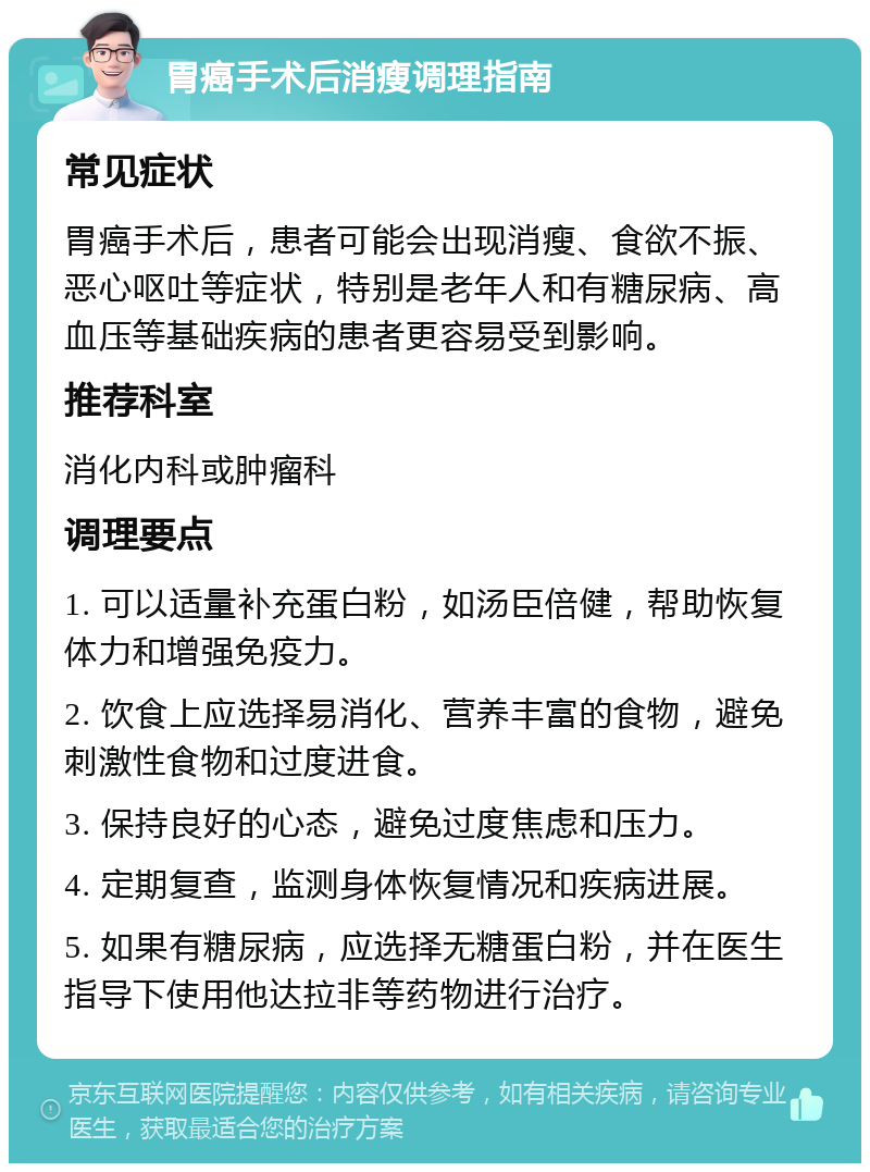 胃癌手术后消瘦调理指南 常见症状 胃癌手术后，患者可能会出现消瘦、食欲不振、恶心呕吐等症状，特别是老年人和有糖尿病、高血压等基础疾病的患者更容易受到影响。 推荐科室 消化内科或肿瘤科 调理要点 1. 可以适量补充蛋白粉，如汤臣倍健，帮助恢复体力和增强免疫力。 2. 饮食上应选择易消化、营养丰富的食物，避免刺激性食物和过度进食。 3. 保持良好的心态，避免过度焦虑和压力。 4. 定期复查，监测身体恢复情况和疾病进展。 5. 如果有糖尿病，应选择无糖蛋白粉，并在医生指导下使用他达拉非等药物进行治疗。