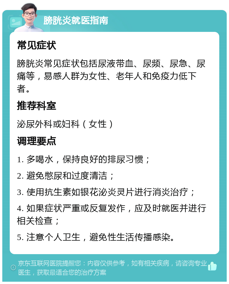 膀胱炎就医指南 常见症状 膀胱炎常见症状包括尿液带血、尿频、尿急、尿痛等，易感人群为女性、老年人和免疫力低下者。 推荐科室 泌尿外科或妇科（女性） 调理要点 1. 多喝水，保持良好的排尿习惯； 2. 避免憋尿和过度清洁； 3. 使用抗生素如银花泌炎灵片进行消炎治疗； 4. 如果症状严重或反复发作，应及时就医并进行相关检查； 5. 注意个人卫生，避免性生活传播感染。