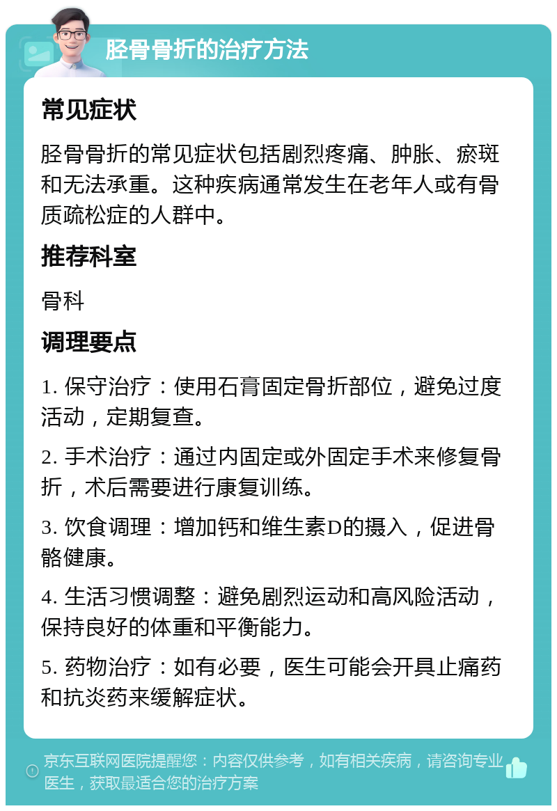 胫骨骨折的治疗方法 常见症状 胫骨骨折的常见症状包括剧烈疼痛、肿胀、瘀斑和无法承重。这种疾病通常发生在老年人或有骨质疏松症的人群中。 推荐科室 骨科 调理要点 1. 保守治疗：使用石膏固定骨折部位，避免过度活动，定期复查。 2. 手术治疗：通过内固定或外固定手术来修复骨折，术后需要进行康复训练。 3. 饮食调理：增加钙和维生素D的摄入，促进骨骼健康。 4. 生活习惯调整：避免剧烈运动和高风险活动，保持良好的体重和平衡能力。 5. 药物治疗：如有必要，医生可能会开具止痛药和抗炎药来缓解症状。