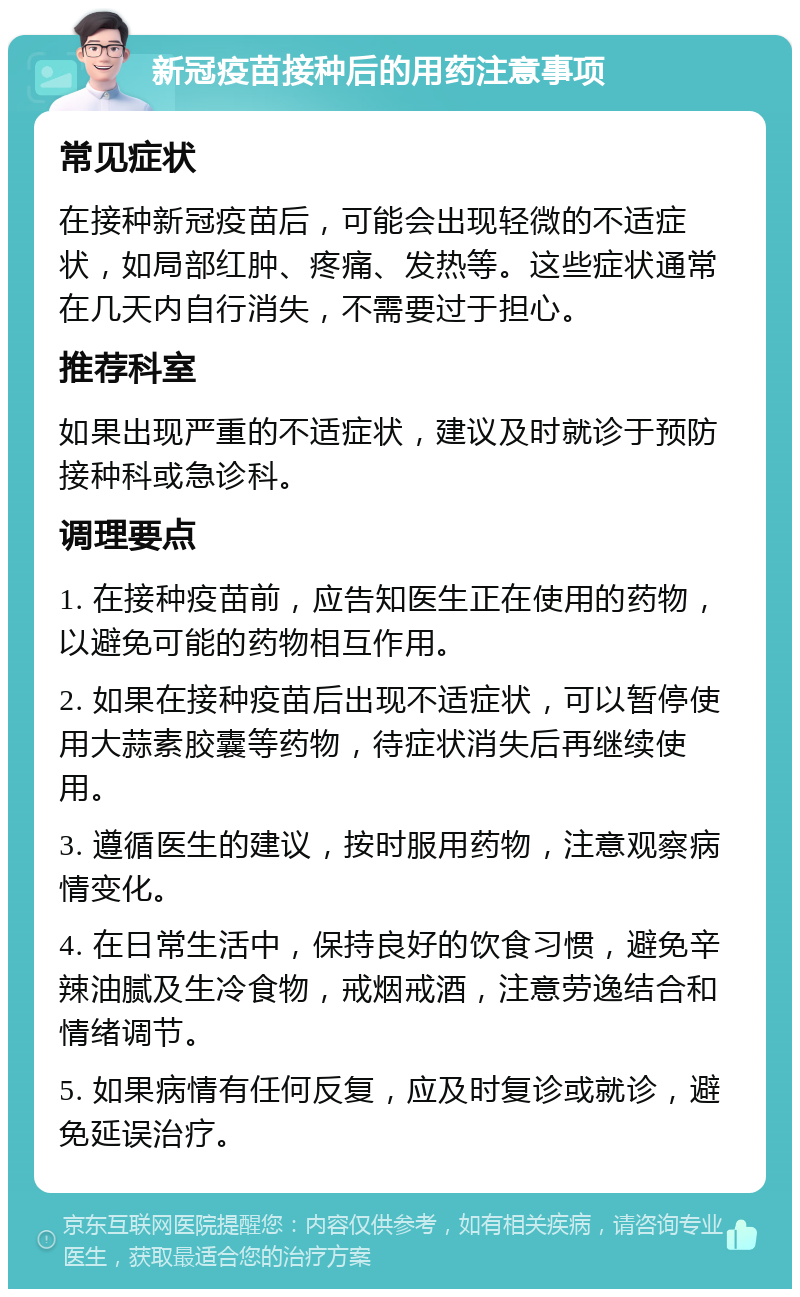 新冠疫苗接种后的用药注意事项 常见症状 在接种新冠疫苗后，可能会出现轻微的不适症状，如局部红肿、疼痛、发热等。这些症状通常在几天内自行消失，不需要过于担心。 推荐科室 如果出现严重的不适症状，建议及时就诊于预防接种科或急诊科。 调理要点 1. 在接种疫苗前，应告知医生正在使用的药物，以避免可能的药物相互作用。 2. 如果在接种疫苗后出现不适症状，可以暂停使用大蒜素胶囊等药物，待症状消失后再继续使用。 3. 遵循医生的建议，按时服用药物，注意观察病情变化。 4. 在日常生活中，保持良好的饮食习惯，避免辛辣油腻及生冷食物，戒烟戒酒，注意劳逸结合和情绪调节。 5. 如果病情有任何反复，应及时复诊或就诊，避免延误治疗。