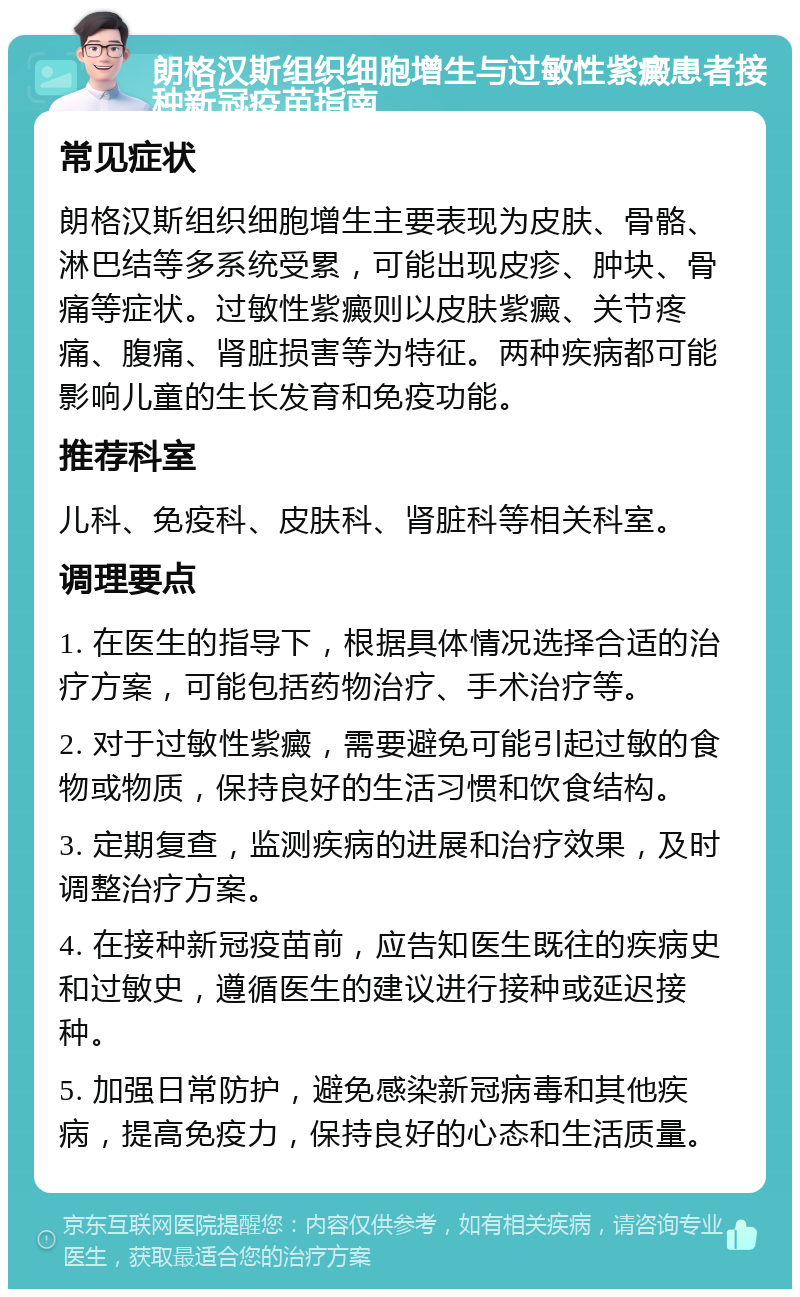 朗格汉斯组织细胞增生与过敏性紫癜患者接种新冠疫苗指南 常见症状 朗格汉斯组织细胞增生主要表现为皮肤、骨骼、淋巴结等多系统受累，可能出现皮疹、肿块、骨痛等症状。过敏性紫癜则以皮肤紫癜、关节疼痛、腹痛、肾脏损害等为特征。两种疾病都可能影响儿童的生长发育和免疫功能。 推荐科室 儿科、免疫科、皮肤科、肾脏科等相关科室。 调理要点 1. 在医生的指导下，根据具体情况选择合适的治疗方案，可能包括药物治疗、手术治疗等。 2. 对于过敏性紫癜，需要避免可能引起过敏的食物或物质，保持良好的生活习惯和饮食结构。 3. 定期复查，监测疾病的进展和治疗效果，及时调整治疗方案。 4. 在接种新冠疫苗前，应告知医生既往的疾病史和过敏史，遵循医生的建议进行接种或延迟接种。 5. 加强日常防护，避免感染新冠病毒和其他疾病，提高免疫力，保持良好的心态和生活质量。