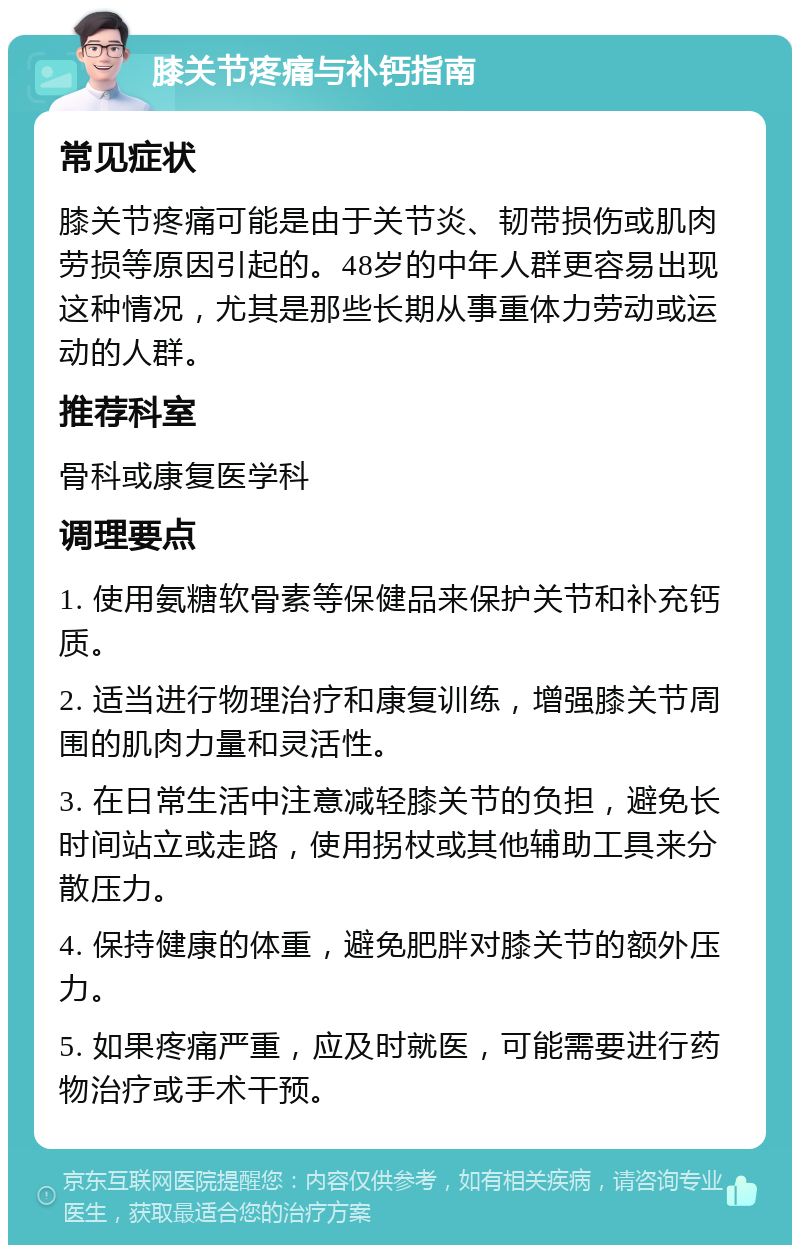 膝关节疼痛与补钙指南 常见症状 膝关节疼痛可能是由于关节炎、韧带损伤或肌肉劳损等原因引起的。48岁的中年人群更容易出现这种情况，尤其是那些长期从事重体力劳动或运动的人群。 推荐科室 骨科或康复医学科 调理要点 1. 使用氨糖软骨素等保健品来保护关节和补充钙质。 2. 适当进行物理治疗和康复训练，增强膝关节周围的肌肉力量和灵活性。 3. 在日常生活中注意减轻膝关节的负担，避免长时间站立或走路，使用拐杖或其他辅助工具来分散压力。 4. 保持健康的体重，避免肥胖对膝关节的额外压力。 5. 如果疼痛严重，应及时就医，可能需要进行药物治疗或手术干预。