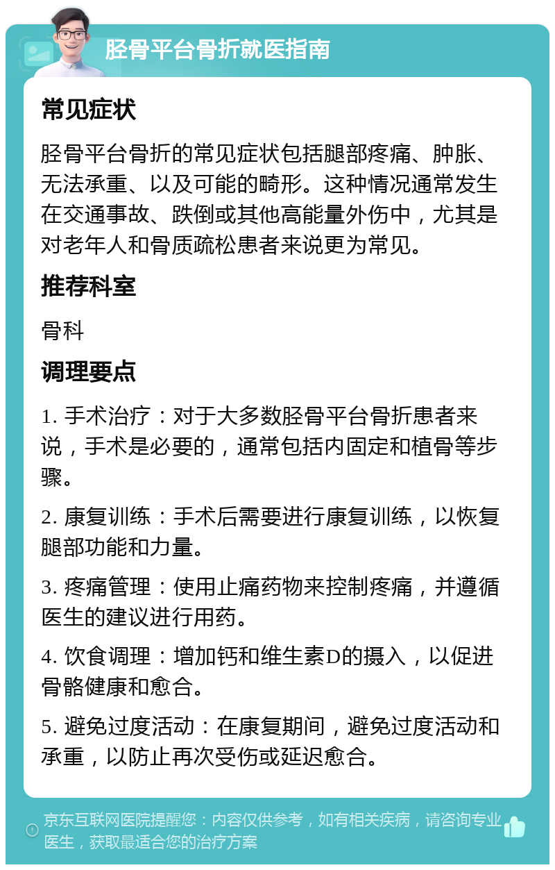 胫骨平台骨折就医指南 常见症状 胫骨平台骨折的常见症状包括腿部疼痛、肿胀、无法承重、以及可能的畸形。这种情况通常发生在交通事故、跌倒或其他高能量外伤中，尤其是对老年人和骨质疏松患者来说更为常见。 推荐科室 骨科 调理要点 1. 手术治疗：对于大多数胫骨平台骨折患者来说，手术是必要的，通常包括内固定和植骨等步骤。 2. 康复训练：手术后需要进行康复训练，以恢复腿部功能和力量。 3. 疼痛管理：使用止痛药物来控制疼痛，并遵循医生的建议进行用药。 4. 饮食调理：增加钙和维生素D的摄入，以促进骨骼健康和愈合。 5. 避免过度活动：在康复期间，避免过度活动和承重，以防止再次受伤或延迟愈合。