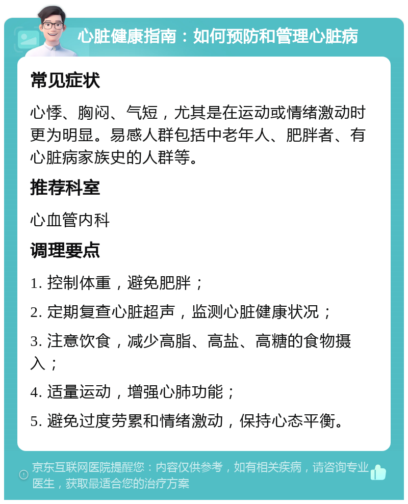 心脏健康指南：如何预防和管理心脏病 常见症状 心悸、胸闷、气短，尤其是在运动或情绪激动时更为明显。易感人群包括中老年人、肥胖者、有心脏病家族史的人群等。 推荐科室 心血管内科 调理要点 1. 控制体重，避免肥胖； 2. 定期复查心脏超声，监测心脏健康状况； 3. 注意饮食，减少高脂、高盐、高糖的食物摄入； 4. 适量运动，增强心肺功能； 5. 避免过度劳累和情绪激动，保持心态平衡。