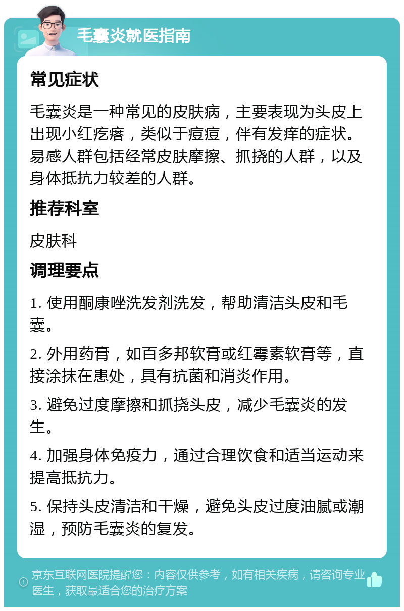 毛囊炎就医指南 常见症状 毛囊炎是一种常见的皮肤病，主要表现为头皮上出现小红疙瘩，类似于痘痘，伴有发痒的症状。易感人群包括经常皮肤摩擦、抓挠的人群，以及身体抵抗力较差的人群。 推荐科室 皮肤科 调理要点 1. 使用酮康唑洗发剂洗发，帮助清洁头皮和毛囊。 2. 外用药膏，如百多邦软膏或红霉素软膏等，直接涂抹在患处，具有抗菌和消炎作用。 3. 避免过度摩擦和抓挠头皮，减少毛囊炎的发生。 4. 加强身体免疫力，通过合理饮食和适当运动来提高抵抗力。 5. 保持头皮清洁和干燥，避免头皮过度油腻或潮湿，预防毛囊炎的复发。