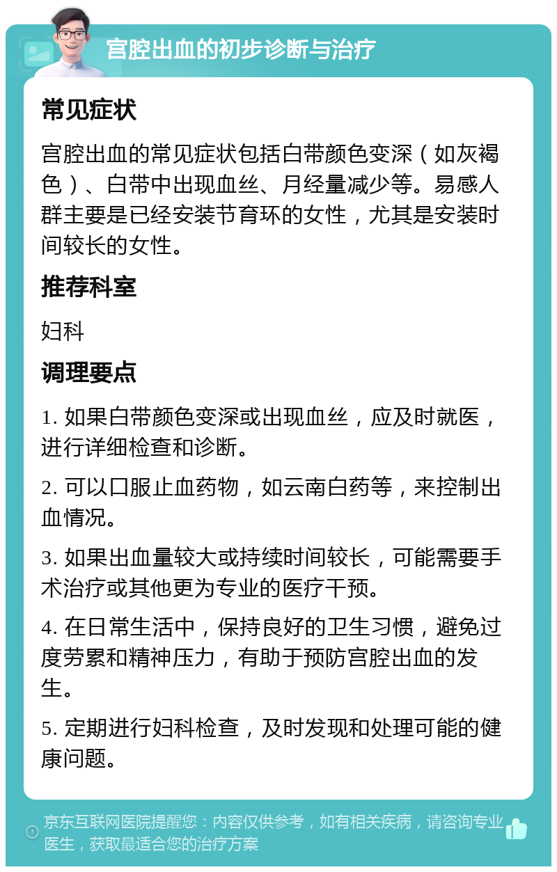 宫腔出血的初步诊断与治疗 常见症状 宫腔出血的常见症状包括白带颜色变深（如灰褐色）、白带中出现血丝、月经量减少等。易感人群主要是已经安装节育环的女性，尤其是安装时间较长的女性。 推荐科室 妇科 调理要点 1. 如果白带颜色变深或出现血丝，应及时就医，进行详细检查和诊断。 2. 可以口服止血药物，如云南白药等，来控制出血情况。 3. 如果出血量较大或持续时间较长，可能需要手术治疗或其他更为专业的医疗干预。 4. 在日常生活中，保持良好的卫生习惯，避免过度劳累和精神压力，有助于预防宫腔出血的发生。 5. 定期进行妇科检查，及时发现和处理可能的健康问题。